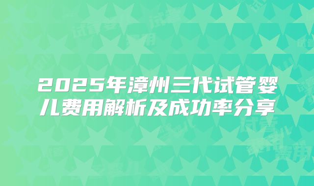 2025年漳州三代试管婴儿费用解析及成功率分享