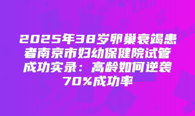 2025年38岁卵巢衰竭患者南京市妇幼保健院试管成功实录：高龄如何逆袭70%成功率
