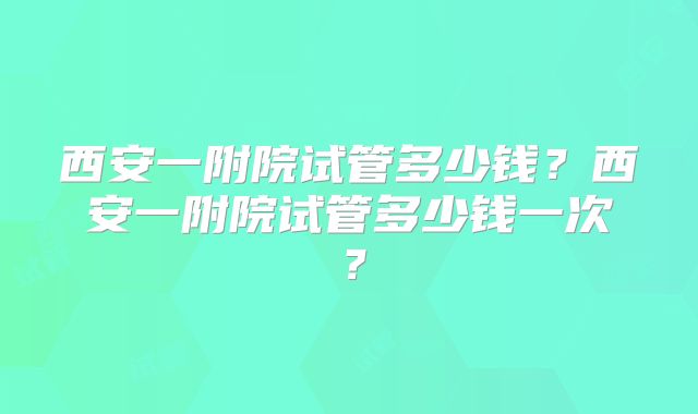 西安一附院试管多少钱？西安一附院试管多少钱一次？