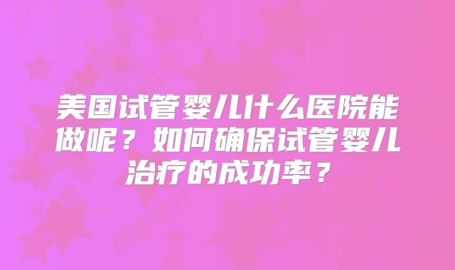 美国试管婴儿什么医院能做呢?如何确保试管婴儿治疗的成功率?
