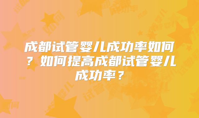 成都试管婴儿成功率如何？如何提高成都试管婴儿成功率？