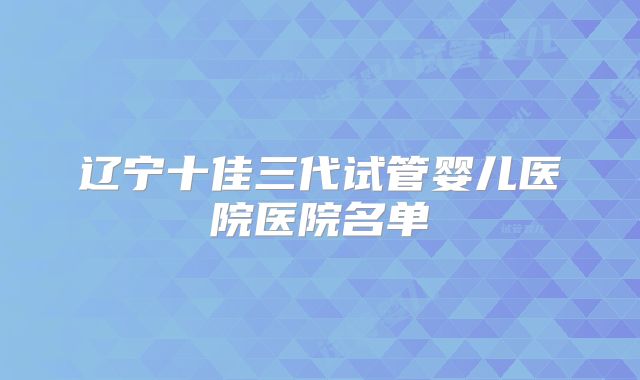 辽宁十佳三代试管婴儿医院医院名单