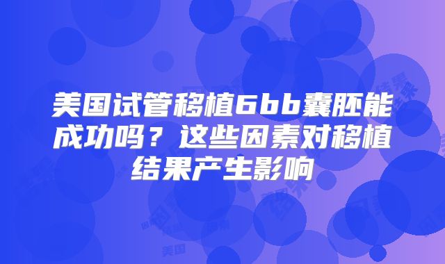 美国试管移植6bb囊胚能成功吗?这些因素对移植结果产生影响