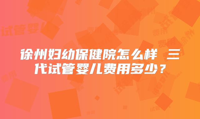 徐州妇幼保健院怎么样 三代试管婴儿费用多少?