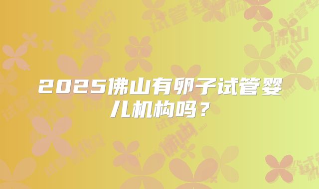 2025佛山有卵子试管婴儿机构吗？