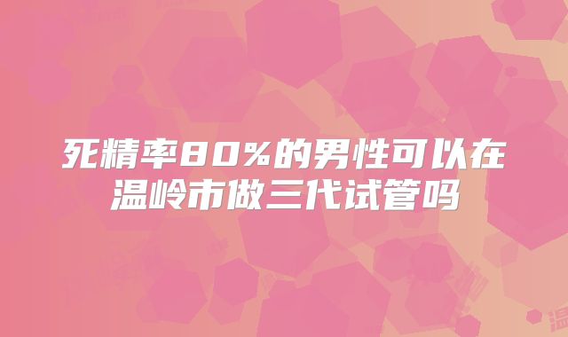 死精率80%的男性可以在温岭市做三代试管吗