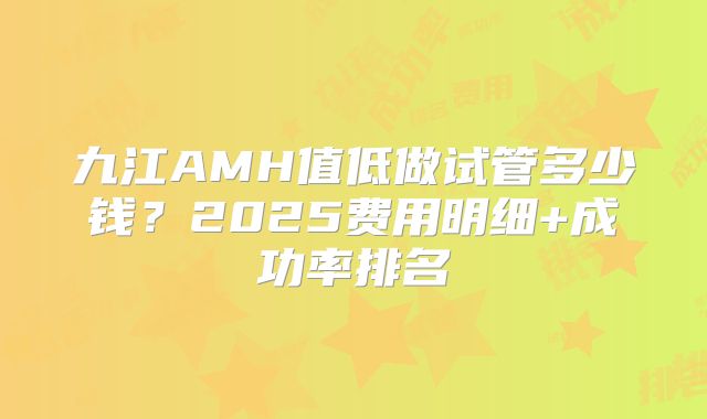 九江AMH值低做试管多少钱?2025费用明细+成功率排名
