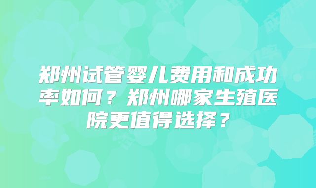 郑州试管婴儿费用和成功率如何？郑州哪家生殖医院更值得选择？