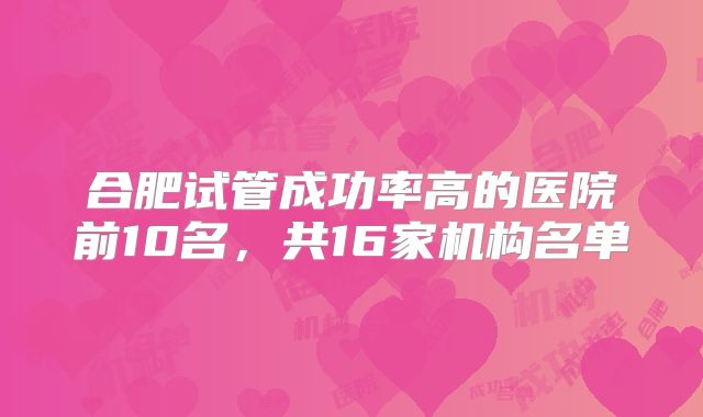 合肥试管成功率高的医院前10名，共16家机构名单