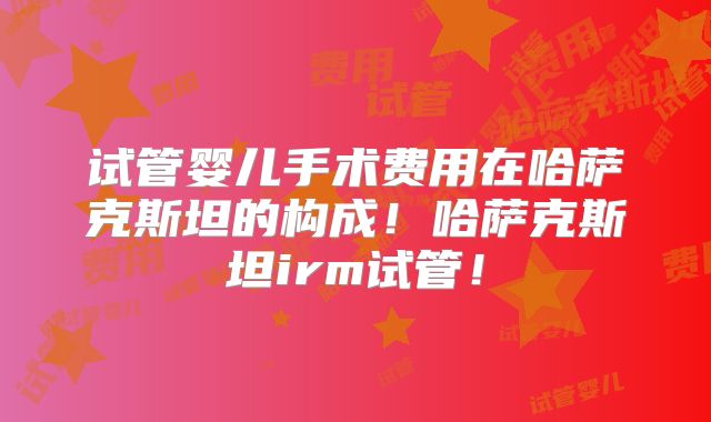 试管婴儿手术费用在哈萨克斯坦的构成！哈萨克斯坦irm试管！