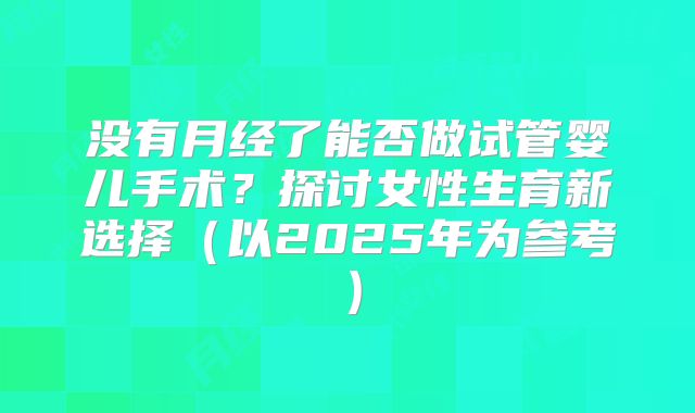 没有月经了能否做试管婴儿手术？探讨女性生育新选择（以2025年为参考）