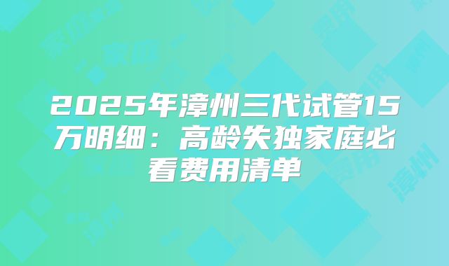 2025年漳州三代试管15万明细：高龄失独家庭必看费用清单