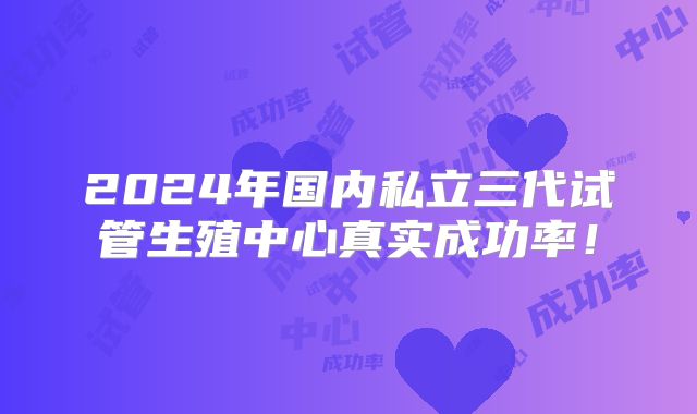2024年国内私立三代试管生殖中心真实成功率！