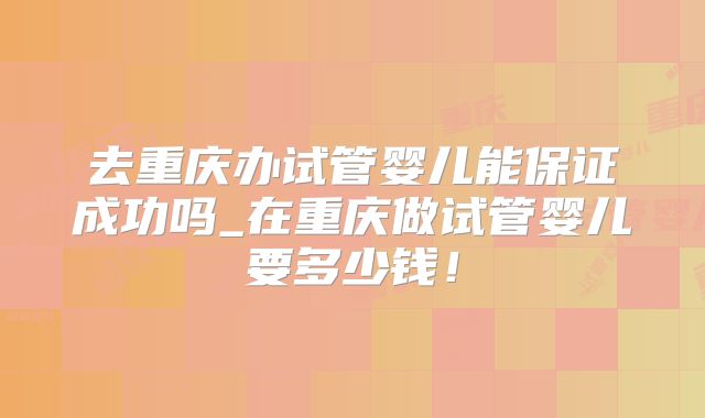 去重庆办试管婴儿能保证成功吗_在重庆做试管婴儿要多少钱！