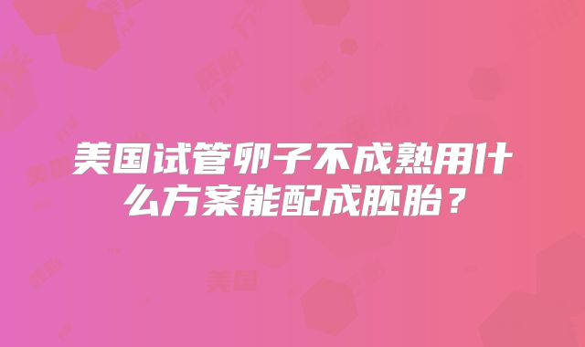 美国试管卵子不成熟用什么方案能配成胚胎？