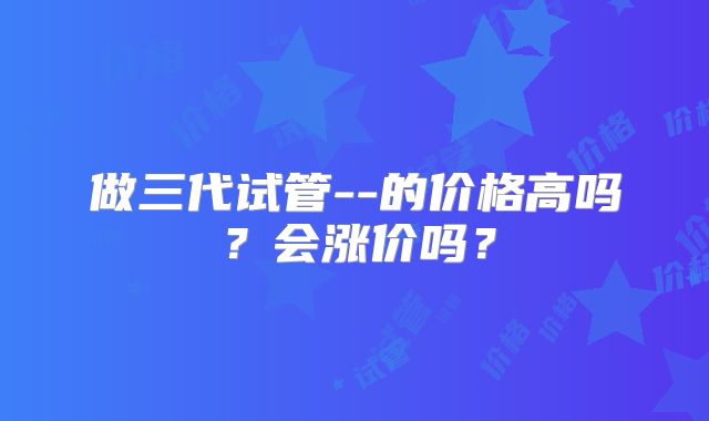 做三代试管--的价格高吗？会涨价吗？
