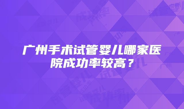 广州手术试管婴儿哪家医院成功率较高?