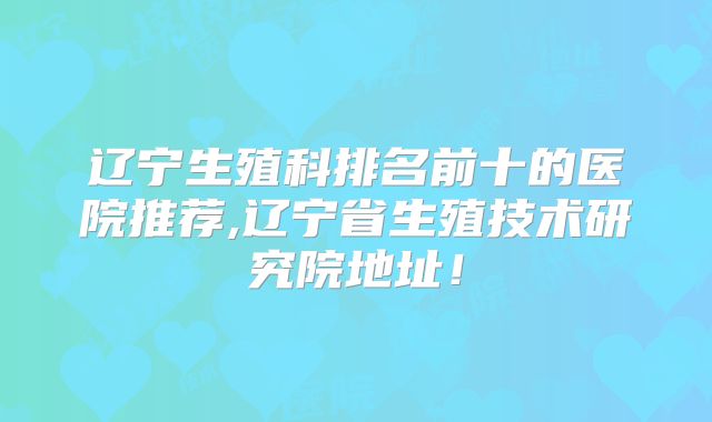 辽宁生殖科排名前十的医院推荐,辽宁省生殖技术研究院地址!