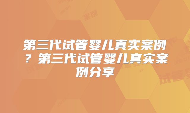 第三代试管婴儿真实案例？第三代试管婴儿真实案例分享