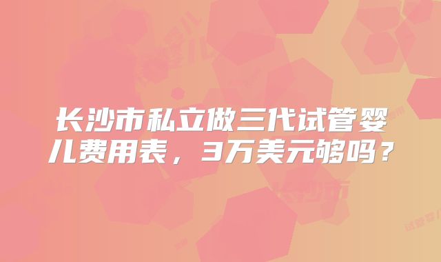 长沙市私立做三代试管婴儿费用表，3万美元够吗？