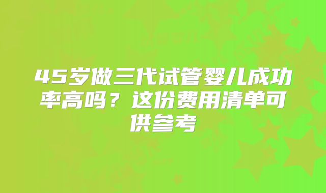 45岁做三代试管婴儿成功率高吗？这份费用清单可供参考