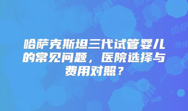哈萨克斯坦三代试管婴儿的常见问题,医院选择与费用对照?