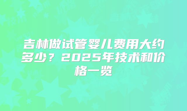 吉林做试管婴儿费用大约多少？2025年技术和价格一览