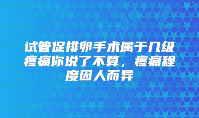 试管促排卵手术属于几级疼痛你说了不算，疼痛程度因人而异