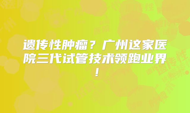 遗传性肿瘤？广州这家医院三代试管技术领跑业界！