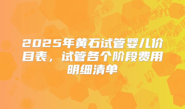 2025年黄石试管婴儿价目表，试管各个阶段费用明细清单