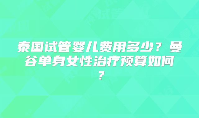 泰国试管婴儿费用多少？曼谷单身女性治疗预算如何？