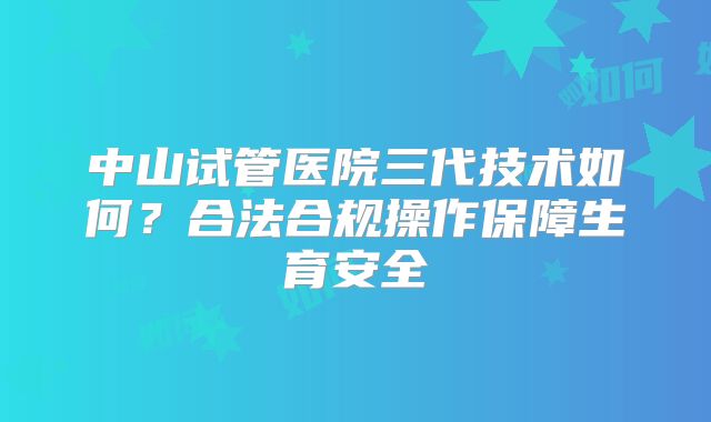 中山试管医院三代技术如何？合法合规操作保障生育安全
