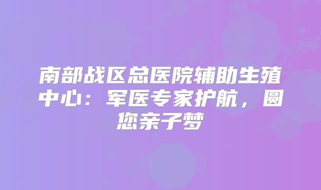 南部战区总医院辅助生殖中心：军医专家护航，圆您亲子梦