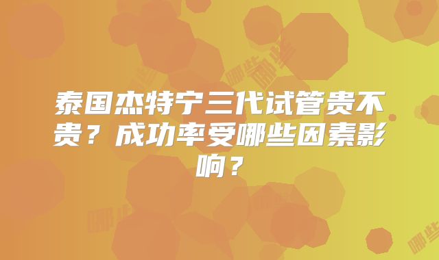 泰国杰特宁三代试管贵不贵?成功率受哪些因素影响?