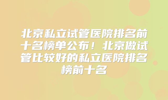 北京私立试管医院排名前十名榜单公布！北京做试管比较好的私立医院排名榜前十名