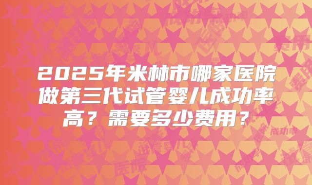 2025年米林市哪家医院做第三代试管婴儿成功率高？需要多少费用？