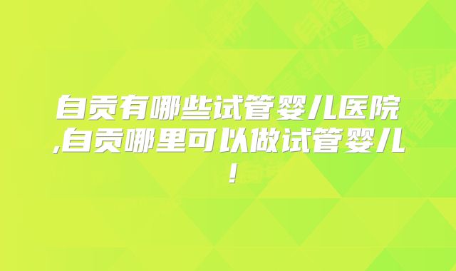自贡有哪些试管婴儿医院,自贡哪里可以做试管婴儿!
