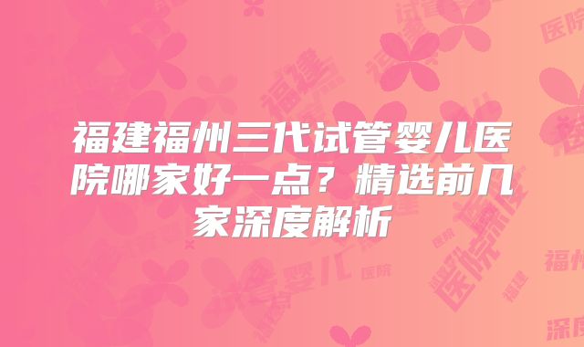 福建福州三代试管婴儿医院哪家好一点？精选前几家深度解析