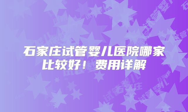 石家庄试管婴儿医院哪家比较好!费用详解