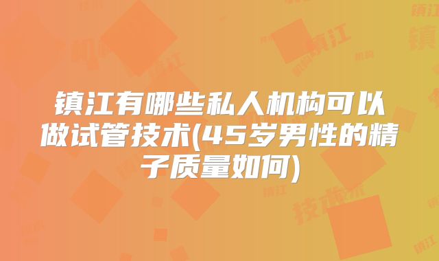 镇江有哪些私人机构可以做试管技术(45岁男性的精子质量如何)