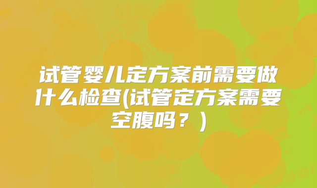 试管婴儿定方案前需要做什么检查(试管定方案需要空腹吗？)