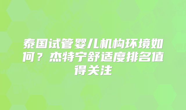 泰国试管婴儿机构环境如何？杰特宁舒适度排名值得关注
