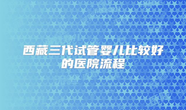 西藏三代试管婴儿比较好的医院流程