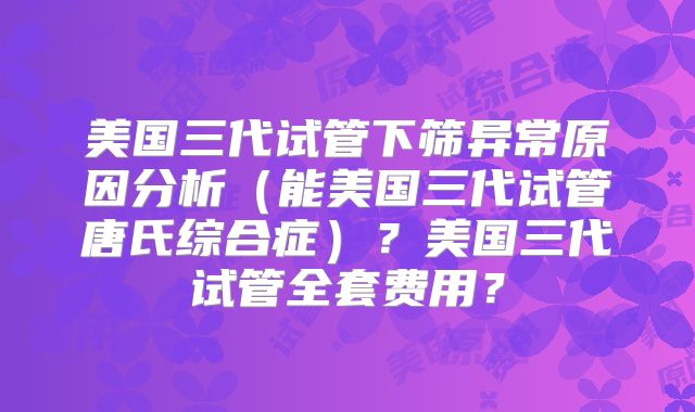 美国三代试管下筛异常原因分析（能美国三代试管唐氏综合症）？美国三代试管全套费用？