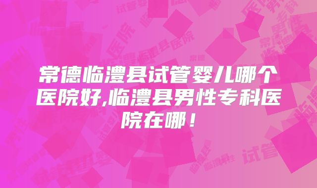 常德临澧县试管婴儿哪个医院好,临澧县男性专科医院在哪！