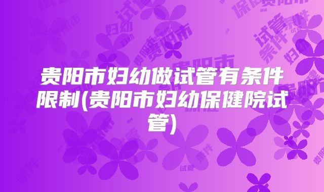 贵阳市妇幼做试管有条件限制(贵阳市妇幼保健院试管)