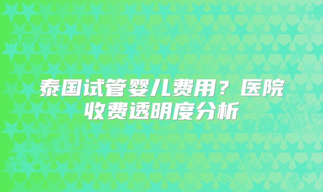 泰国试管婴儿费用？医院收费透明度分析