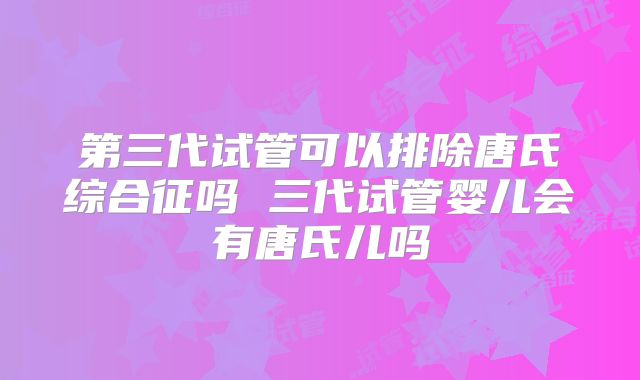 第三代试管可以排除唐氏综合征吗 三代试管婴儿会有唐氏儿吗