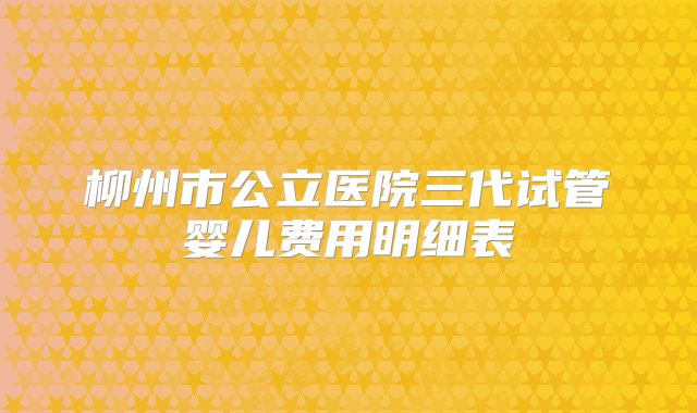 柳州市公立医院三代试管婴儿费用明细表