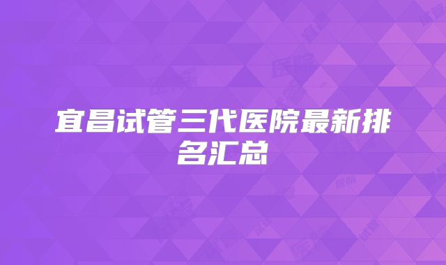 宜昌试管三代医院最新排名汇总